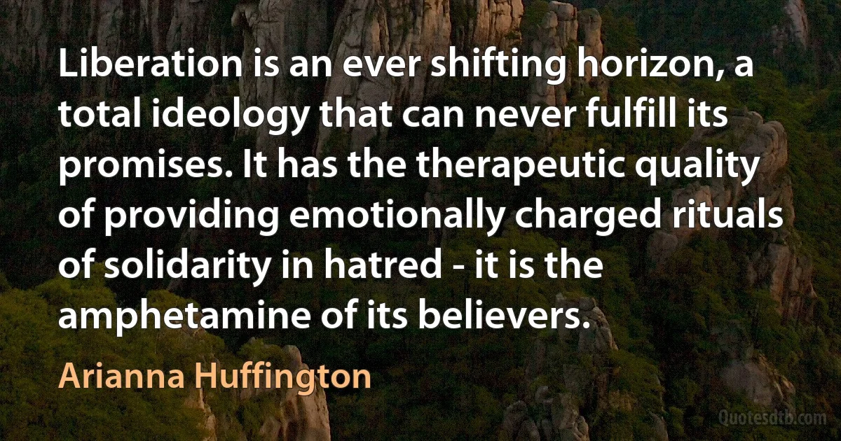 Liberation is an ever shifting horizon, a total ideology that can never fulfill its promises. It has the therapeutic quality of providing emotionally charged rituals of solidarity in hatred - it is the amphetamine of its believers. (Arianna Huffington)