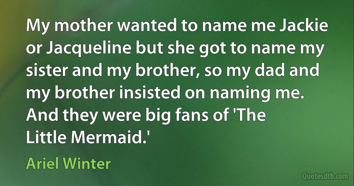 My mother wanted to name me Jackie or Jacqueline but she got to name my sister and my brother, so my dad and my brother insisted on naming me. And they were big fans of 'The Little Mermaid.' (Ariel Winter)