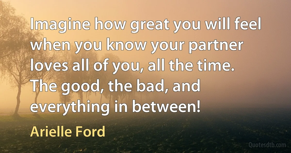 Imagine how great you will feel when you know your partner loves all of you, all the time. The good, the bad, and everything in between! (Arielle Ford)