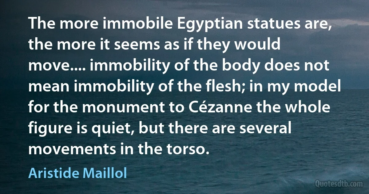 The more immobile Egyptian statues are, the more it seems as if they would move.... immobility of the body does not mean immobility of the flesh; in my model for the monument to Cézanne the whole figure is quiet, but there are several movements in the torso. (Aristide Maillol)