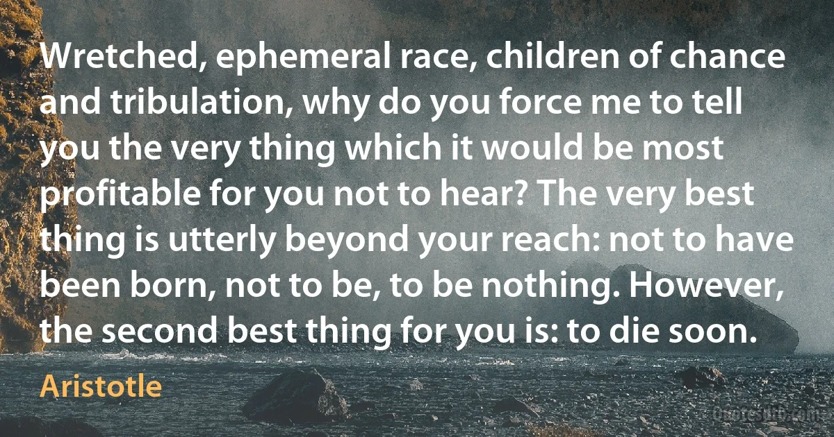 Wretched, ephemeral race, children of chance and tribulation, why do you force me to tell you the very thing which it would be most profitable for you not to hear? The very best thing is utterly beyond your reach: not to have been born, not to be, to be nothing. However, the second best thing for you is: to die soon. (Aristotle)