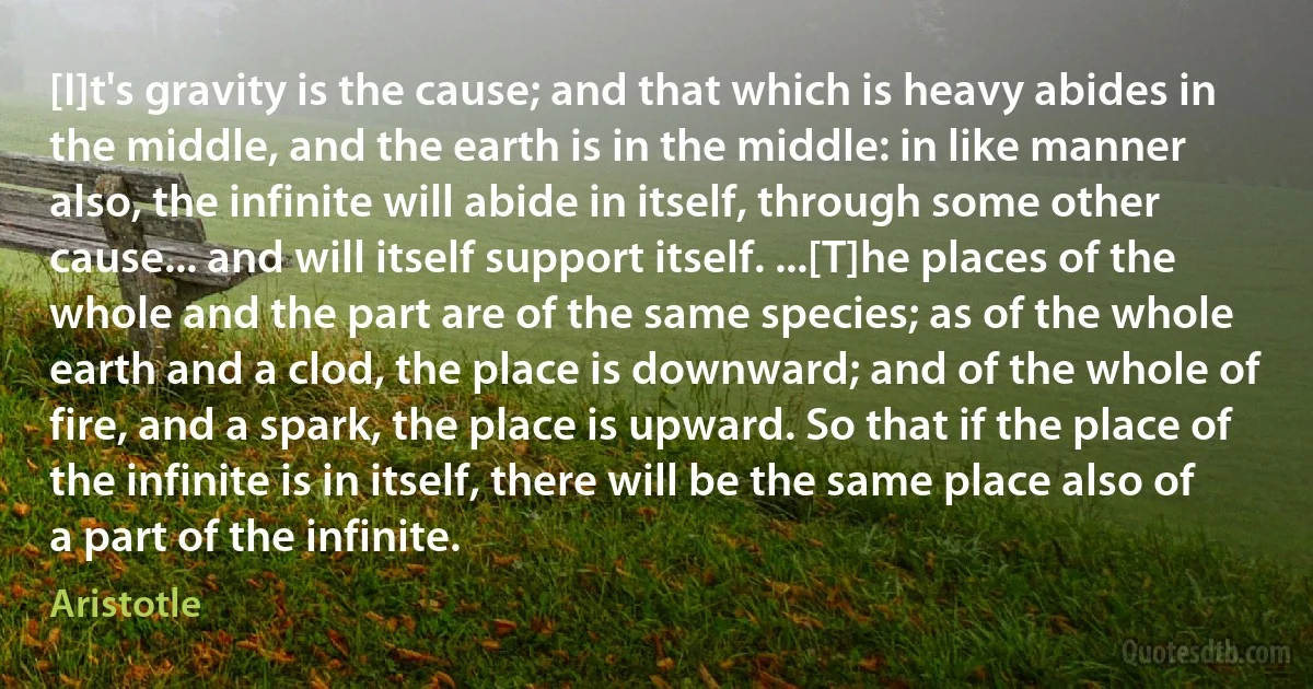 [I]t's gravity is the cause; and that which is heavy abides in the middle, and the earth is in the middle: in like manner also, the infinite will abide in itself, through some other cause... and will itself support itself. ...[T]he places of the whole and the part are of the same species; as of the whole earth and a clod, the place is downward; and of the whole of fire, and a spark, the place is upward. So that if the place of the infinite is in itself, there will be the same place also of a part of the infinite. (Aristotle)