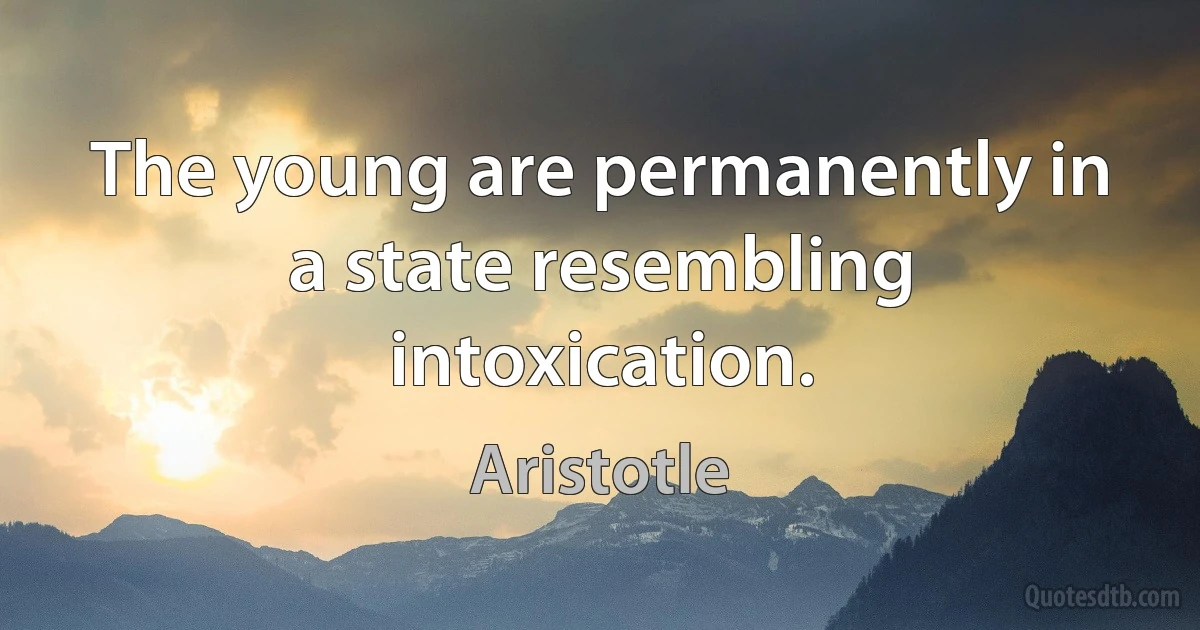 The young are permanently in a state resembling intoxication. (Aristotle)