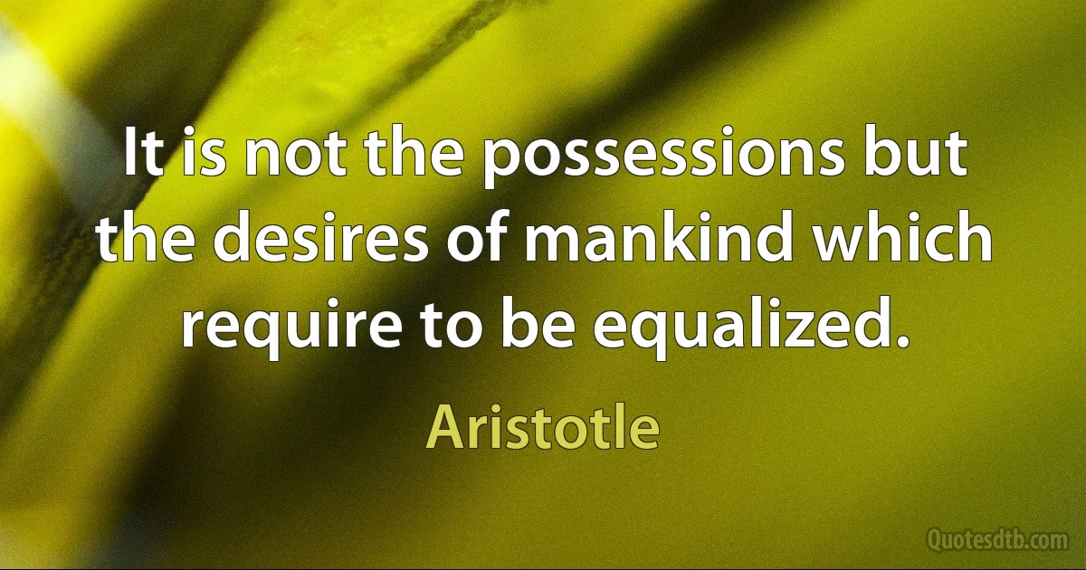 It is not the possessions but the desires of mankind which require to be equalized. (Aristotle)