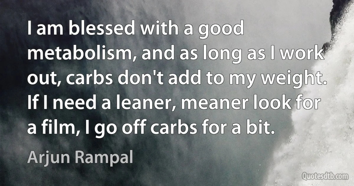 I am blessed with a good metabolism, and as long as I work out, carbs don't add to my weight. If I need a leaner, meaner look for a film, I go off carbs for a bit. (Arjun Rampal)