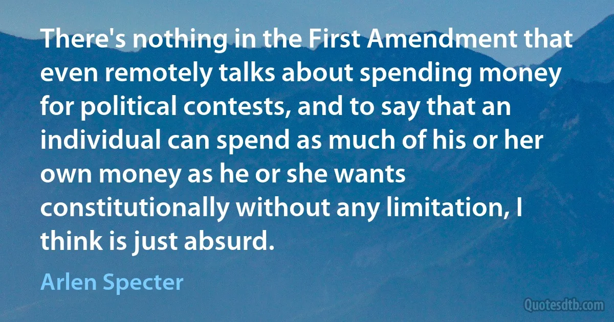 There's nothing in the First Amendment that even remotely talks about spending money for political contests, and to say that an individual can spend as much of his or her own money as he or she wants constitutionally without any limitation, I think is just absurd. (Arlen Specter)