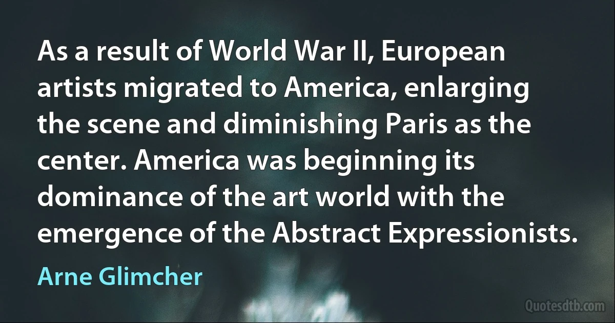 As a result of World War II, European artists migrated to America, enlarging the scene and diminishing Paris as the center. America was beginning its dominance of the art world with the emergence of the Abstract Expressionists. (Arne Glimcher)