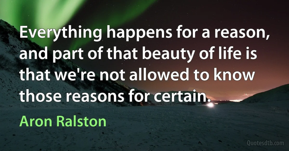 Everything happens for a reason, and part of that beauty of life is that we're not allowed to know those reasons for certain. (Aron Ralston)