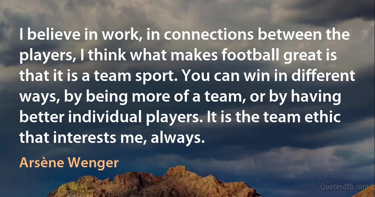 I believe in work, in connections between the players, I think what makes football great is that it is a team sport. You can win in different ways, by being more of a team, or by having better individual players. It is the team ethic that interests me, always. (Arsène Wenger)