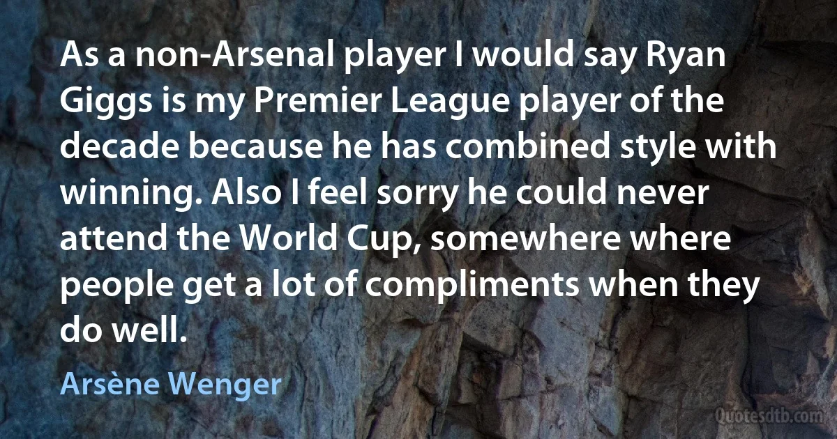 As a non-Arsenal player I would say Ryan Giggs is my Premier League player of the decade because he has combined style with winning. Also I feel sorry he could never attend the World Cup, somewhere where people get a lot of compliments when they do well. (Arsène Wenger)