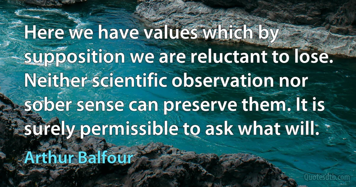 Here we have values which by supposition we are reluctant to lose. Neither scientific observation nor sober sense can preserve them. It is surely permissible to ask what will. (Arthur Balfour)