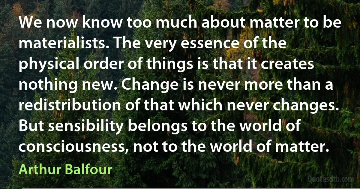 We now know too much about matter to be materialists. The very essence of the physical order of things is that it creates nothing new. Change is never more than a redistribution of that which never changes. But sensibility belongs to the world of consciousness, not to the world of matter. (Arthur Balfour)