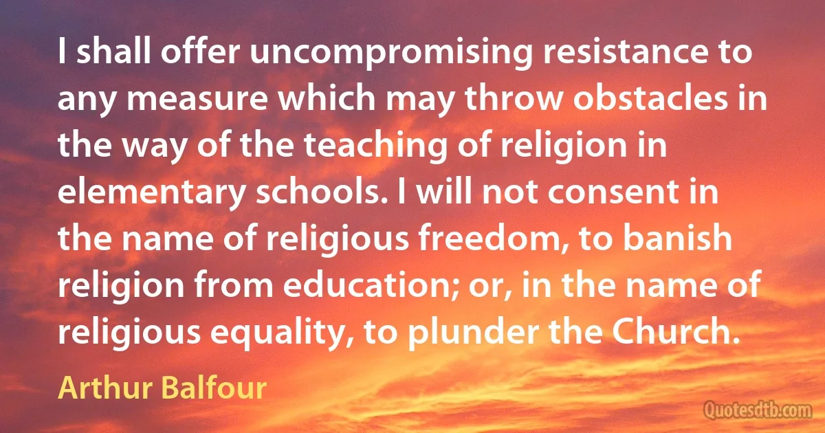 I shall offer uncompromising resistance to any measure which may throw obstacles in the way of the teaching of religion in elementary schools. I will not consent in the name of religious freedom, to banish religion from education; or, in the name of religious equality, to plunder the Church. (Arthur Balfour)