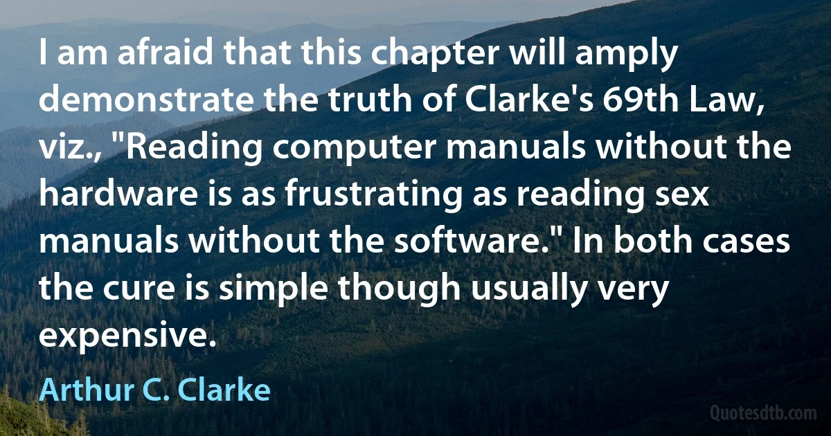 I am afraid that this chapter will amply demonstrate the truth of Clarke's 69th Law, viz., "Reading computer manuals without the hardware is as frustrating as reading sex manuals without the software." In both cases the cure is simple though usually very expensive. (Arthur C. Clarke)