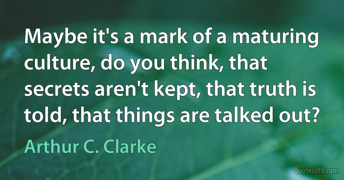 Maybe it's a mark of a maturing culture, do you think, that secrets aren't kept, that truth is told, that things are talked out? (Arthur C. Clarke)