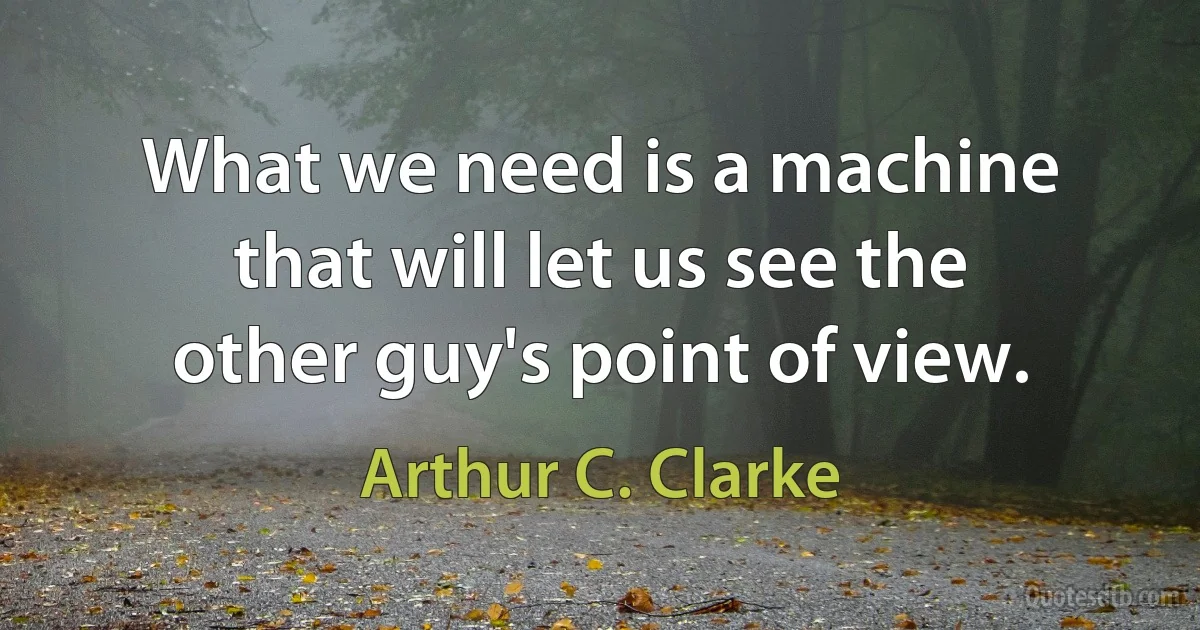 What we need is a machine that will let us see the other guy's point of view. (Arthur C. Clarke)