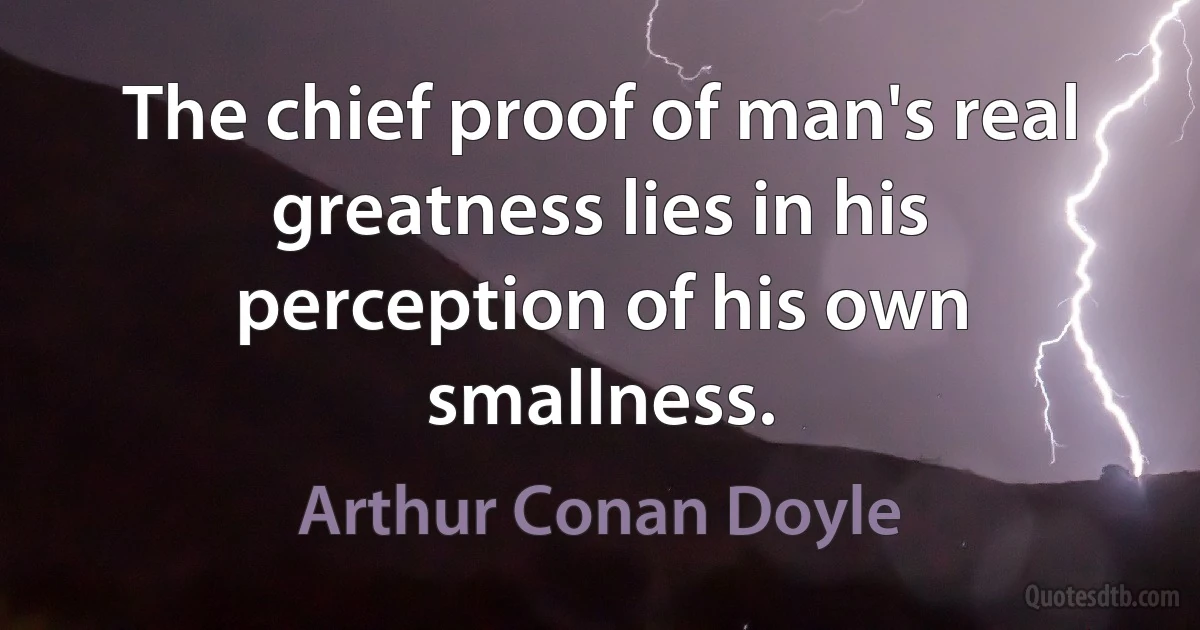 The chief proof of man's real greatness lies in his perception of his own smallness. (Arthur Conan Doyle)