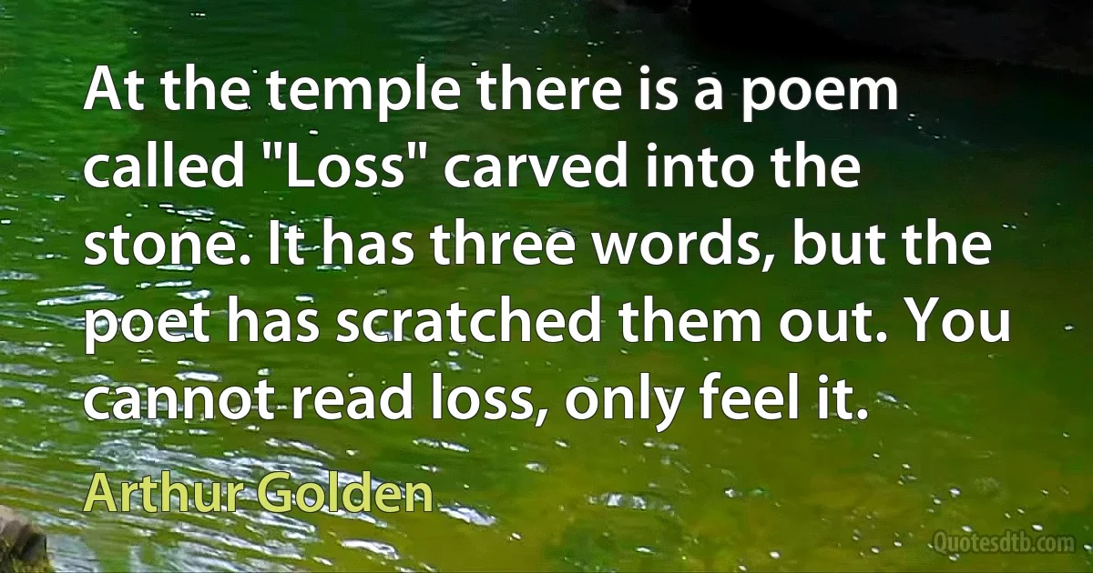 At the temple there is a poem called "Loss" carved into the stone. It has three words, but the poet has scratched them out. You cannot read loss, only feel it. (Arthur Golden)