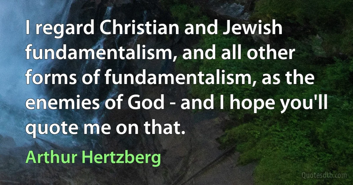 I regard Christian and Jewish fundamentalism, and all other forms of fundamentalism, as the enemies of God - and I hope you'll quote me on that. (Arthur Hertzberg)