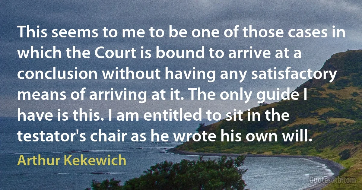 This seems to me to be one of those cases in which the Court is bound to arrive at a conclusion without having any satisfactory means of arriving at it. The only guide I have is this. I am entitled to sit in the testator's chair as he wrote his own will. (Arthur Kekewich)