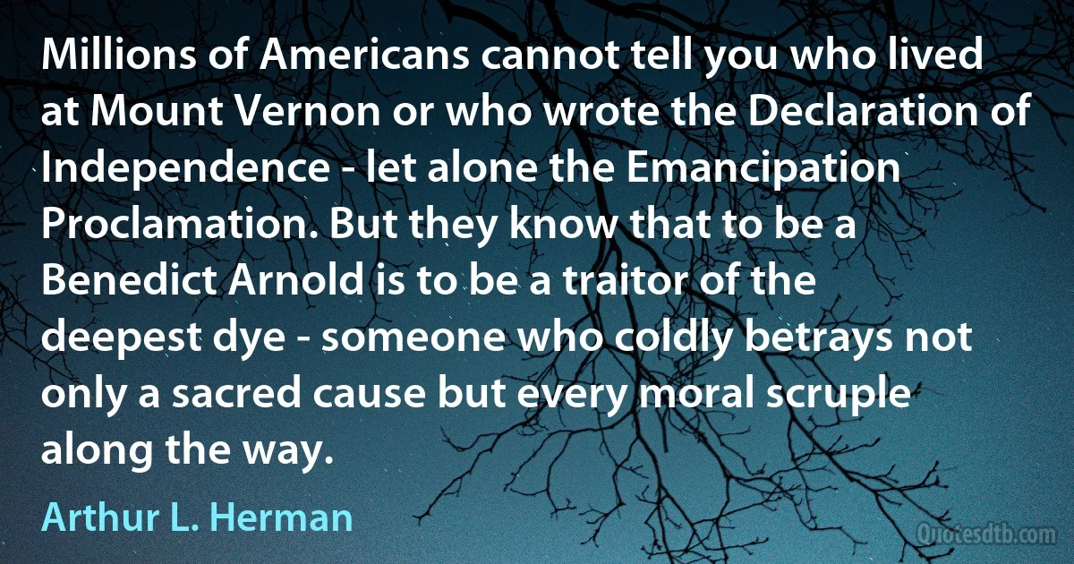 Millions of Americans cannot tell you who lived at Mount Vernon or who wrote the Declaration of Independence - let alone the Emancipation Proclamation. But they know that to be a Benedict Arnold is to be a traitor of the deepest dye - someone who coldly betrays not only a sacred cause but every moral scruple along the way. (Arthur L. Herman)