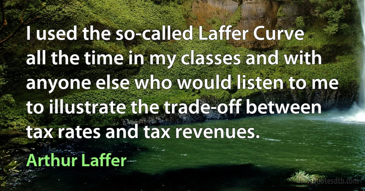 I used the so-called Laffer Curve all the time in my classes and with anyone else who would listen to me to illustrate the trade-off between tax rates and tax revenues. (Arthur Laffer)