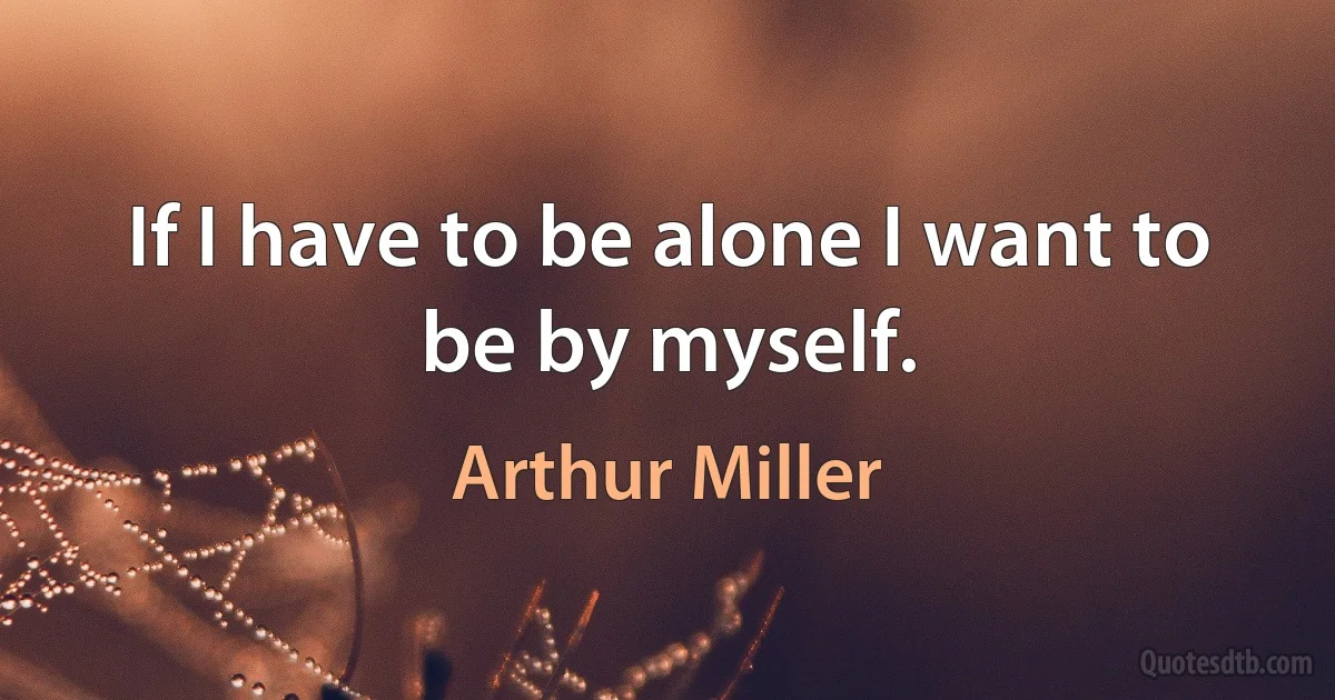 If I have to be alone I want to be by myself. (Arthur Miller)