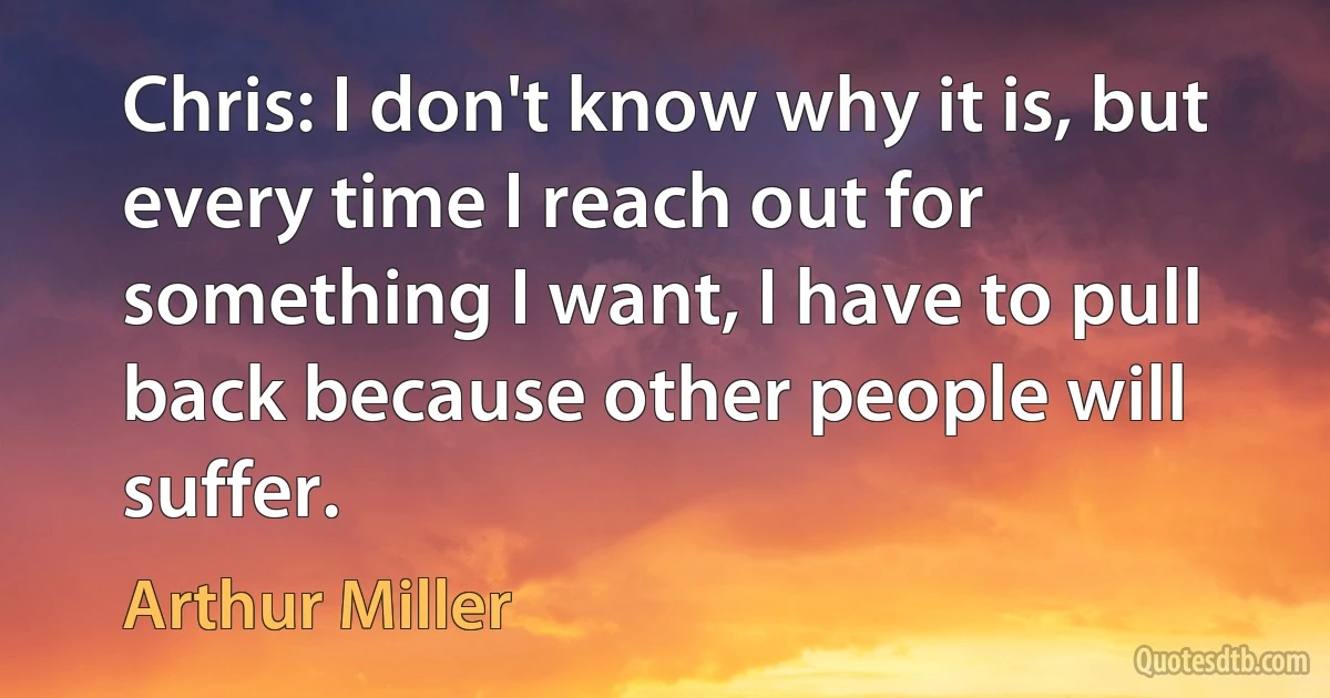 Chris: I don't know why it is, but every time I reach out for something I want, I have to pull back because other people will suffer. (Arthur Miller)