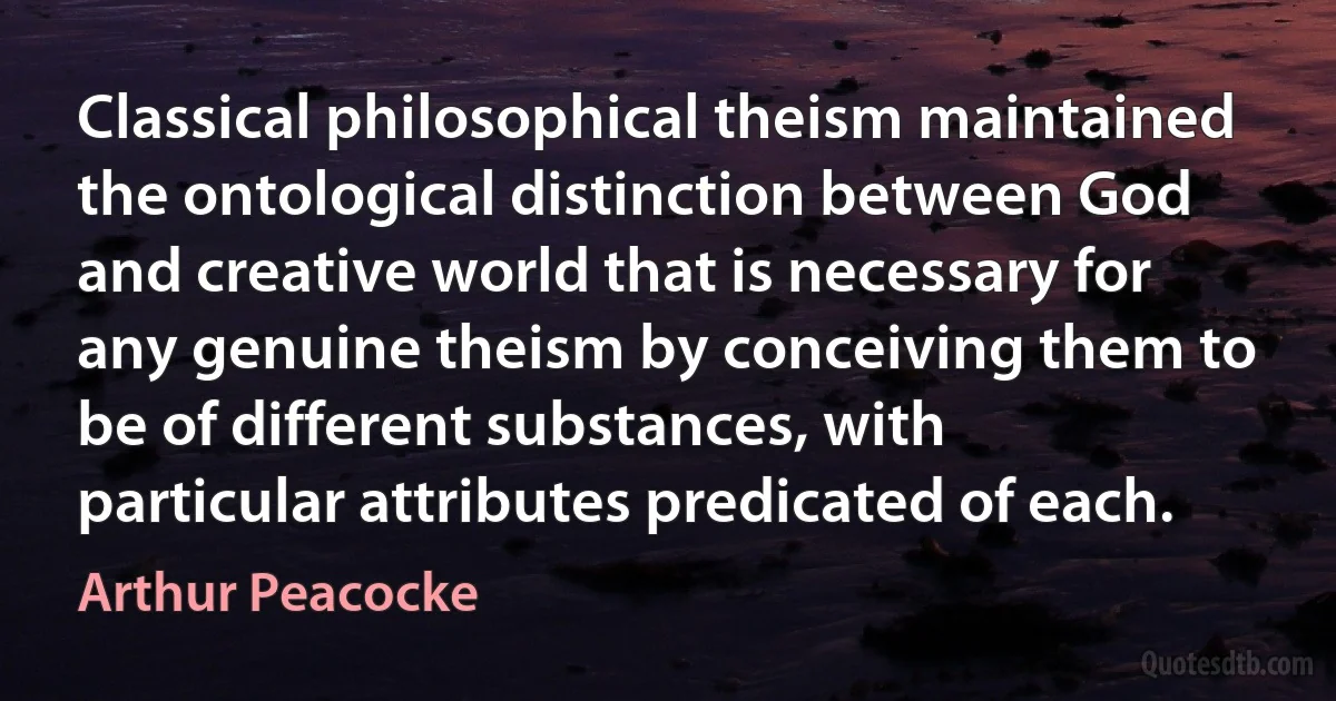 Classical philosophical theism maintained the ontological distinction between God and creative world that is necessary for any genuine theism by conceiving them to be of different substances, with particular attributes predicated of each. (Arthur Peacocke)