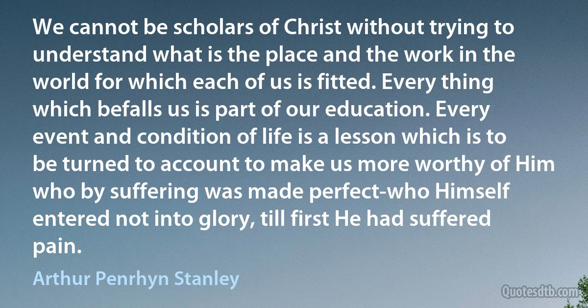 We cannot be scholars of Christ without trying to understand what is the place and the work in the world for which each of us is fitted. Every thing which befalls us is part of our education. Every event and condition of life is a lesson which is to be turned to account to make us more worthy of Him who by suffering was made perfect-who Himself entered not into glory, till first He had suffered pain. (Arthur Penrhyn Stanley)