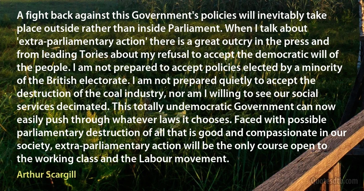 A fight back against this Government's policies will inevitably take place outside rather than inside Parliament. When I talk about 'extra-parliamentary action' there is a great outcry in the press and from leading Tories about my refusal to accept the democratic will of the people. I am not prepared to accept policies elected by a minority of the British electorate. I am not prepared quietly to accept the destruction of the coal industry, nor am I willing to see our social services decimated. This totally undemocratic Government can now easily push through whatever laws it chooses. Faced with possible parliamentary destruction of all that is good and compassionate in our society, extra-parliamentary action will be the only course open to the working class and the Labour movement. (Arthur Scargill)