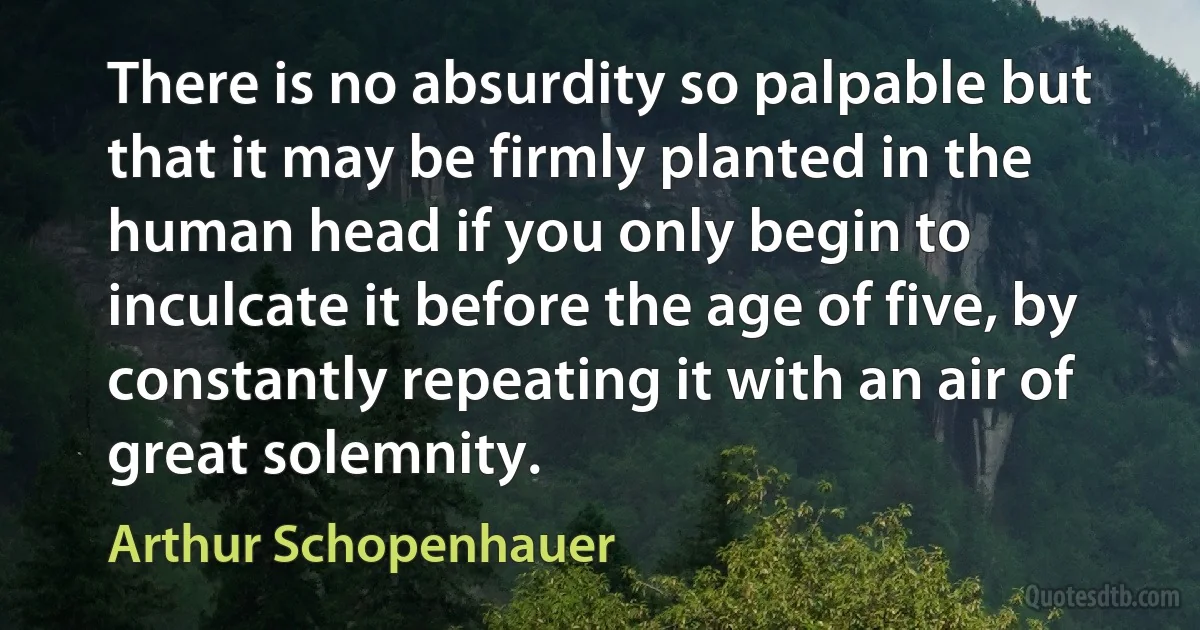 There is no absurdity so palpable but that it may be firmly planted in the human head if you only begin to inculcate it before the age of five, by constantly repeating it with an air of great solemnity. (Arthur Schopenhauer)