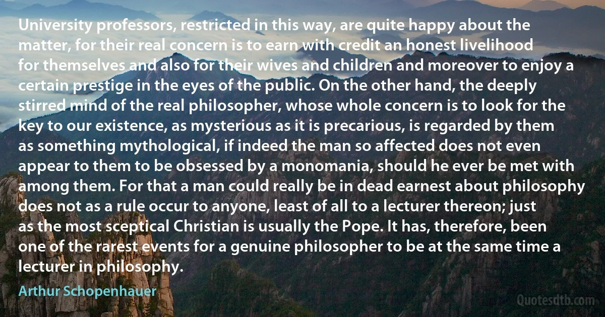 University professors, restricted in this way, are quite happy about the matter, for their real concern is to earn with credit an honest livelihood for themselves and also for their wives and children and moreover to enjoy a certain prestige in the eyes of the public. On the other hand, the deeply stirred mind of the real philosopher, whose whole concern is to look for the key to our existence, as mysterious as it is precarious, is regarded by them as something mythological, if indeed the man so affected does not even appear to them to be obsessed by a monomania, should he ever be met with among them. For that a man could really be in dead earnest about philosophy does not as a rule occur to anyone, least of all to a lecturer thereon; just as the most sceptical Christian is usually the Pope. It has, therefore, been one of the rarest events for a genuine philosopher to be at the same time a lecturer in philosophy. (Arthur Schopenhauer)