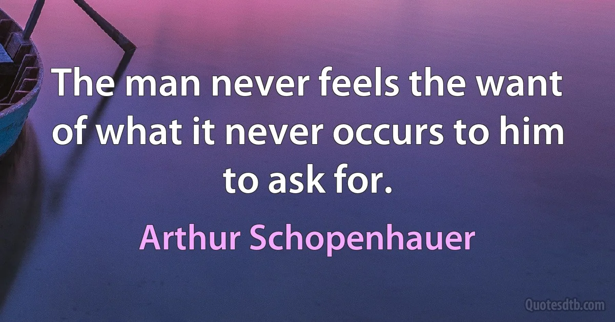 The man never feels the want of what it never occurs to him to ask for. (Arthur Schopenhauer)