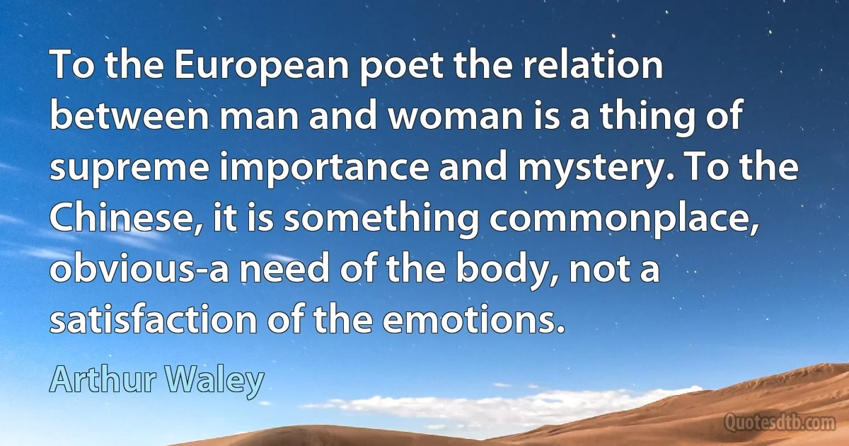 To the European poet the relation between man and woman is a thing of supreme importance and mystery. To the Chinese, it is something commonplace, obvious-a need of the body, not a satisfaction of the emotions. (Arthur Waley)