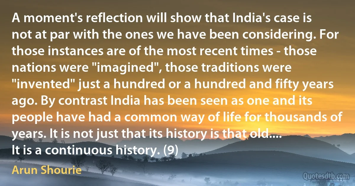 A moment's reflection will show that India's case is not at par with the ones we have been considering. For those instances are of the most recent times - those nations were "imagined", those traditions were "invented" just a hundred or a hundred and fifty years ago. By contrast India has been seen as one and its people have had a common way of life for thousands of years. It is not just that its history is that old.... It is a continuous history. (9) (Arun Shourie)