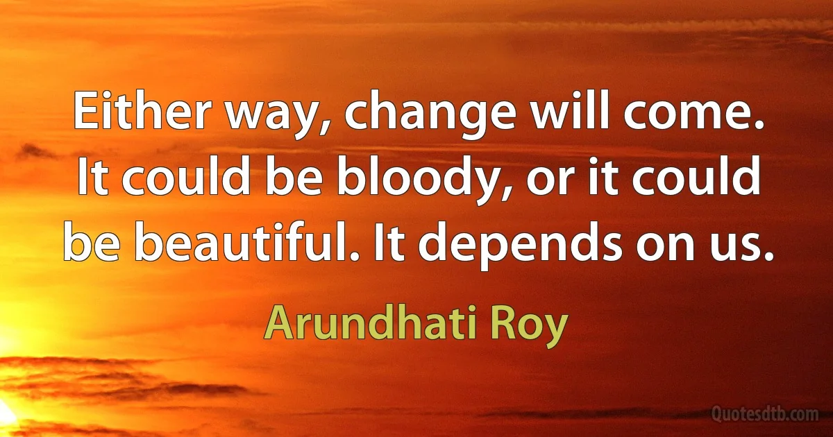 Either way, change will come. It could be bloody, or it could be beautiful. It depends on us. (Arundhati Roy)