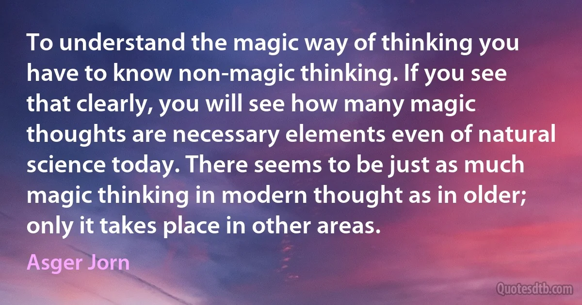 To understand the magic way of thinking you have to know non-magic thinking. If you see that clearly, you will see how many magic thoughts are necessary elements even of natural science today. There seems to be just as much magic thinking in modern thought as in older; only it takes place in other areas. (Asger Jorn)