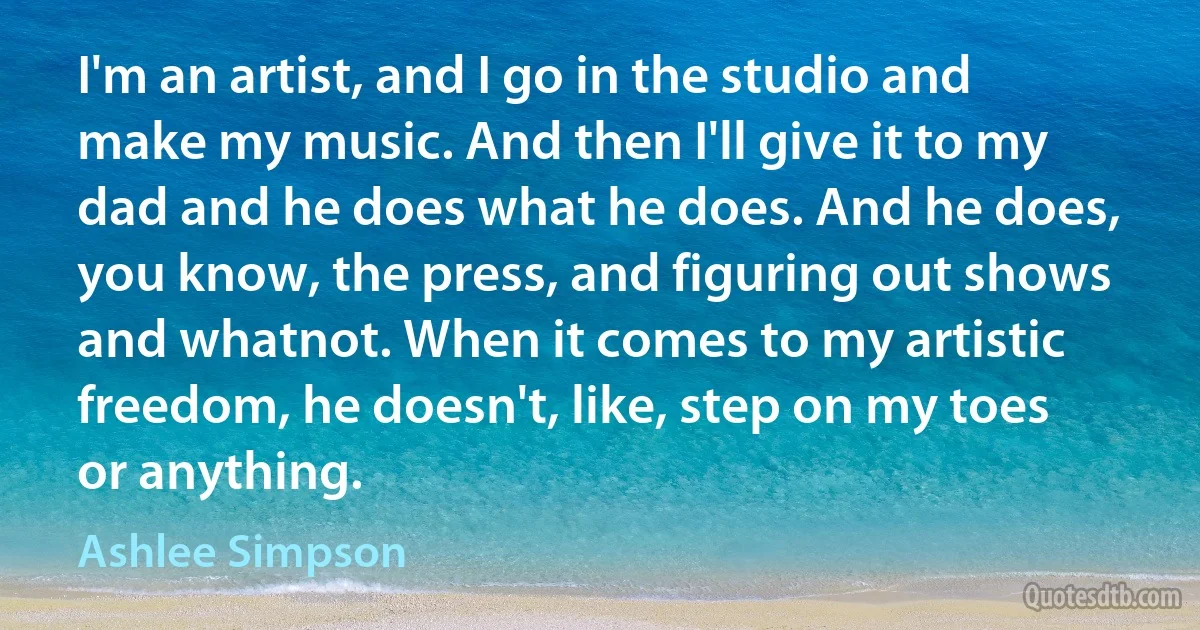 I'm an artist, and I go in the studio and make my music. And then I'll give it to my dad and he does what he does. And he does, you know, the press, and figuring out shows and whatnot. When it comes to my artistic freedom, he doesn't, like, step on my toes or anything. (Ashlee Simpson)