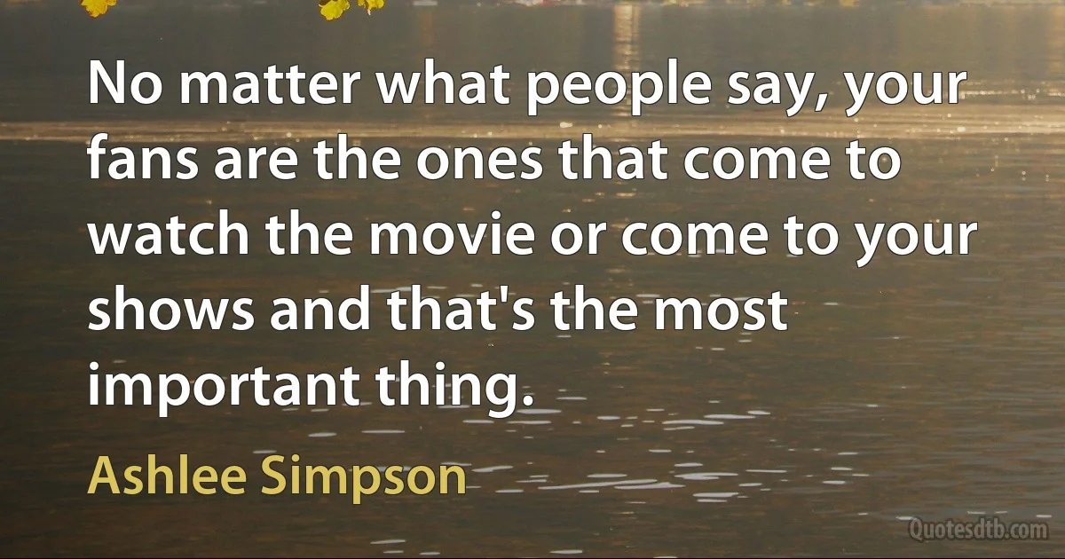 No matter what people say, your fans are the ones that come to watch the movie or come to your shows and that's the most important thing. (Ashlee Simpson)