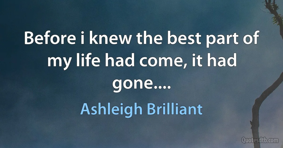 Before i knew the best part of my life had come, it had gone.... (Ashleigh Brilliant)