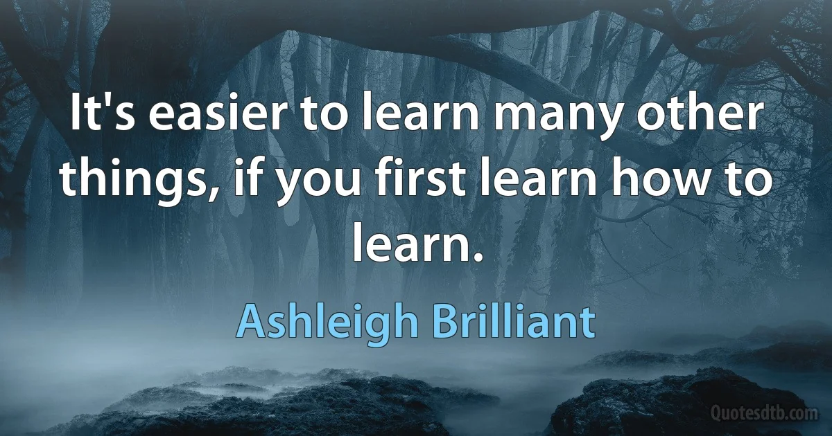 It's easier to learn many other things, if you first learn how to learn. (Ashleigh Brilliant)