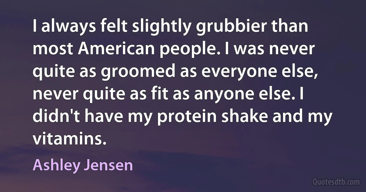 I always felt slightly grubbier than most American people. I was never quite as groomed as everyone else, never quite as fit as anyone else. I didn't have my protein shake and my vitamins. (Ashley Jensen)