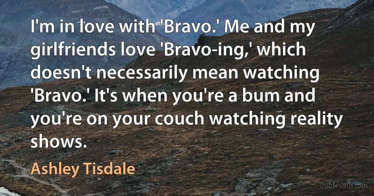 I'm in love with 'Bravo.' Me and my girlfriends love 'Bravo-ing,' which doesn't necessarily mean watching 'Bravo.' It's when you're a bum and you're on your couch watching reality shows. (Ashley Tisdale)