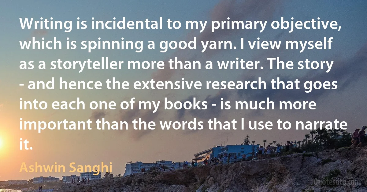 Writing is incidental to my primary objective, which is spinning a good yarn. I view myself as a storyteller more than a writer. The story - and hence the extensive research that goes into each one of my books - is much more important than the words that I use to narrate it. (Ashwin Sanghi)