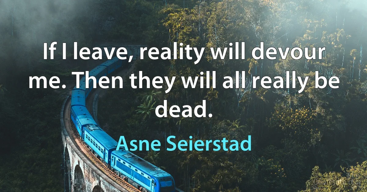 If I leave, reality will devour me. Then they will all really be dead. (Asne Seierstad)