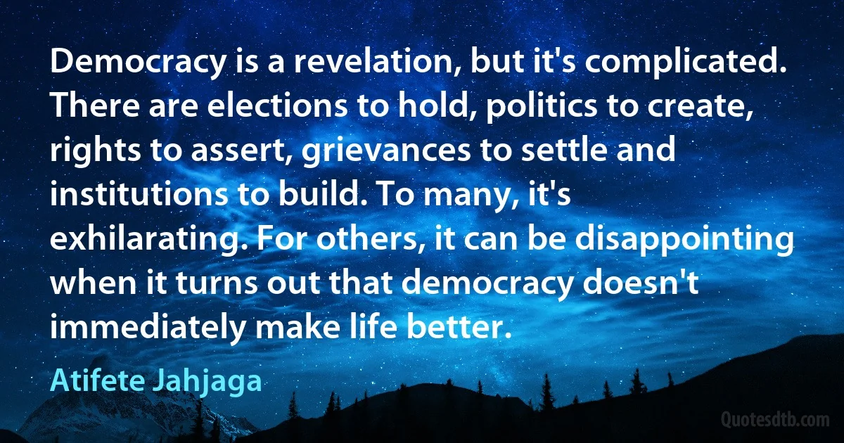 Democracy is a revelation, but it's complicated. There are elections to hold, politics to create, rights to assert, grievances to settle and institutions to build. To many, it's exhilarating. For others, it can be disappointing when it turns out that democracy doesn't immediately make life better. (Atifete Jahjaga)