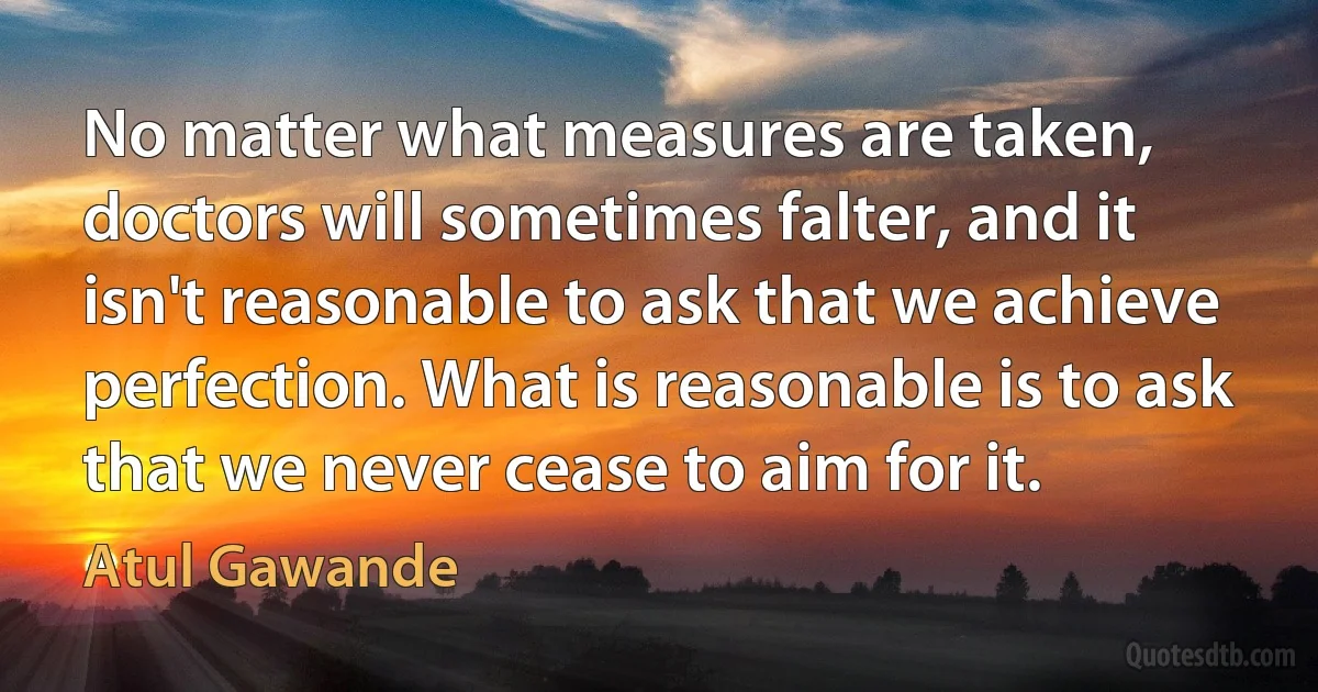 No matter what measures are taken, doctors will sometimes falter, and it isn't reasonable to ask that we achieve perfection. What is reasonable is to ask that we never cease to aim for it. (Atul Gawande)