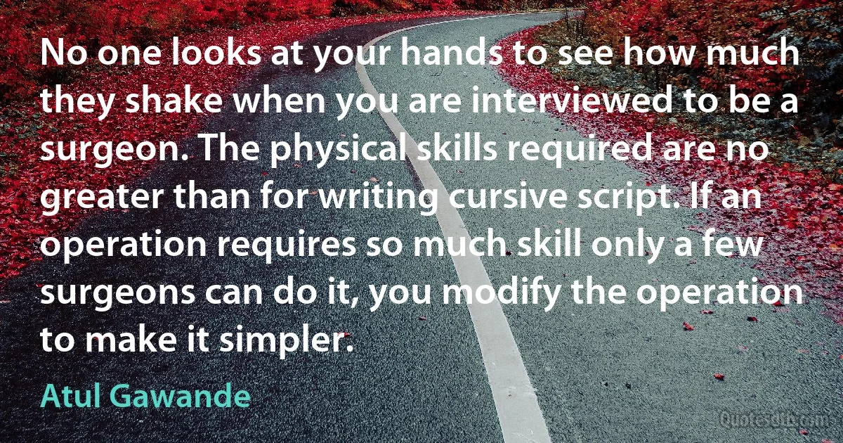 No one looks at your hands to see how much they shake when you are interviewed to be a surgeon. The physical skills required are no greater than for writing cursive script. If an operation requires so much skill only a few surgeons can do it, you modify the operation to make it simpler. (Atul Gawande)