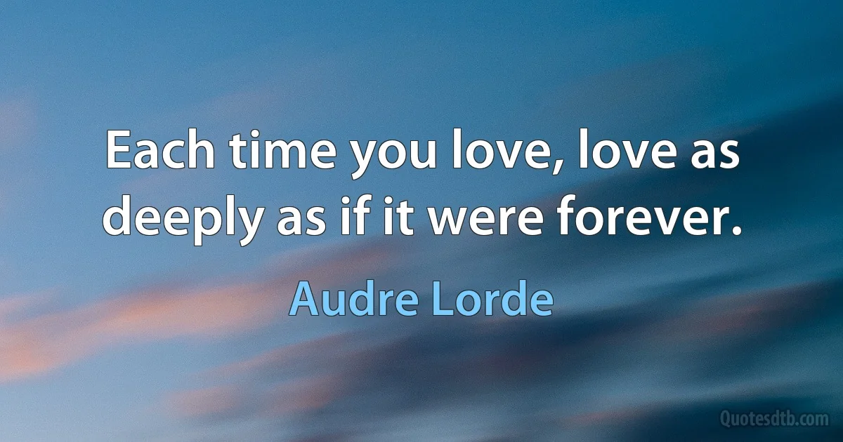 Each time you love, love as deeply as if it were forever. (Audre Lorde)